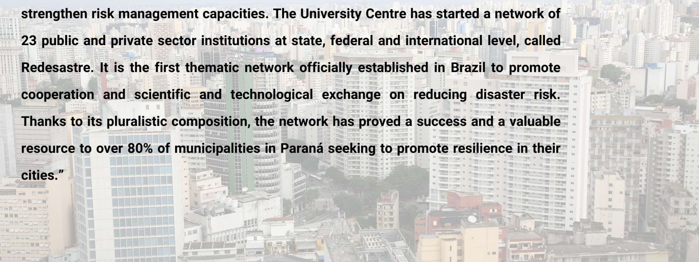 In the municipalities of Paraná in Brazil, the University Center for Studies and Research on Disasters has promoted the Making Cities Resilient (MCR) Campaign as a means to strengthen risk management capacities.